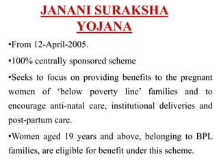 JANANI SURAKSHA
YOJANA
•From 12-April-2005.
•100% centrally sponsored scheme
•Seeks to focus on providing benefits to the pregnant
women of ‘below poverty line’ families and to
encourage anti-natal care, institutional deliveries and
post-partum care.
•Women aged 19 years and above, belonging to BPL
families, are eligible for benefit under this scheme.
 