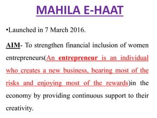 MAHILA E-HAAT
•Launched in 7 March 2016.
AIM- To strengthen financial inclusion of women
entrepreneurs(An entrepreneur is an individual
who creates a new business, bearing most of the
risks and enjoying most of the rewards)in the
economy by providing continuous support to their
creativity.
 