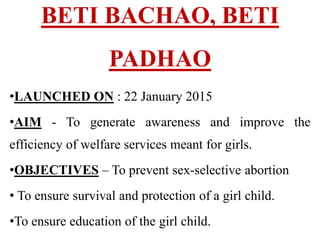 BETI BACHAO, BETI
PADHAO
•LAUNCHED ON : 22 January 2015
•AIM - To generate awareness and improve the
efficiency of welfare services meant for girls.
•OBJECTIVES – To prevent sex-selective abortion
• To ensure survival and protection of a girl child.
•To ensure education of the girl child.
 