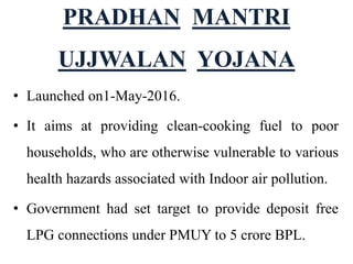 PRADHAN MANTRI
UJJWALAN YOJANA
• Launched on1-May-2016.
• It aims at providing clean-cooking fuel to poor
households, who are otherwise vulnerable to various
health hazards associated with Indoor air pollution.
• Government had set target to provide deposit free
LPG connections under PMUY to 5 crore BPL.
 