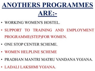 ANOTHERS PROGRAMMES
ARE:-
• WORKING WOMEN'S HOSTEL.
• SUPPORT TO TRAINING AND EMPLOYMENT
PROGRAMME(STEP)FOR WOMEN.
• ONE STOP CENTER SCHEME.
• WOMEN HELPLINE SCHEME
• PRADHAN MANTRI MATRU VANDANAYOJANA.
• LADALI LAKSHMI YOJANA.
 