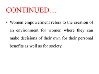 CONTINUED....
• Women empowerment refers to the creation of
an environment for women where they can
make decisions of their own for their personal
benefits as well as for society.
 
