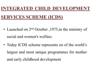 INTEGRATED CHILD DEVELOPMENT
SERVICES SCHEME (ICDS)
• Launched on 2nd October ,1975,in the ministry of
social and women's welfare.
• Today ICDS scheme represents on of the world’s
largest and most unique programmes for mother
and early childhood development
 