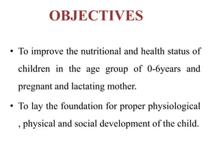 OBJECTIVES
• To improve the nutritional and health status of
children in the age group of 0-6years and
pregnant and lactating mother.
• To lay the foundation for proper physiological
, physical and social development of the child.
 