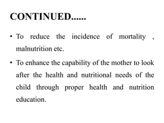 CONTINUED......
• To reduce the incidence of mortality ,
malnutrition etc.
• To enhance the capability of the mother to look
after the health and nutritional needs of the
child through proper health and nutrition
education.
 
