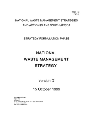 PMG 130
PSC 69
NATIONAL WASTE MANAGEMENT STRATEGIES
AND ACTION PLANS SOUTH AFRICA
STRATEGY FORMULATION PHASE
NATIONAL
WASTE MANAGEMENT
STRATEGY
version D
15 October 1999
Danced Reference No:
M123 - 0136
Job. 970296
Ref No. Reports 4.1.19 NWMS Ver C Prep. Strategy Team
Ed. Version D Contr. HW
Date. 15/10/99 Appd. PMG
 