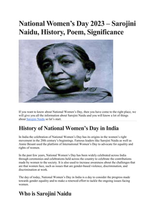 National Women’s Day 2023 – Sarojini
Naidu, History, Poem, Significance
If you want to know about National Women’s Day, then you have come to the right place, we
will give you all the information about Sarojini Naidu and you will know a lot of things
about Sarojini Naidu so let’s start.
History of National Women’s Day in India
In India the celebration of National Women’s Day has its origins in the women’s right
movement in the 20th century’s beginnings. Famous leaders like Sarojini Naidu as well as
Annie Besant used the platform of International Women’s Day to advocate for equality and
rights of women.
In the past few years, National Women’s Day has been widely celebrated across India
through ceremonies and celebrations held across the country to celebrate the contributions
made by women to the society. It is also used to increase awareness about the challenges that
are that women face, such as issues that are gender-based violence, discrimination, and
discrimination at work.
The day of today, National Women’s Day in India is a day to consider the progress made
towards gender equality and to make a renewed effort to tackle the ongoing issues facing
women.
Who is Sarojini Naidu
 