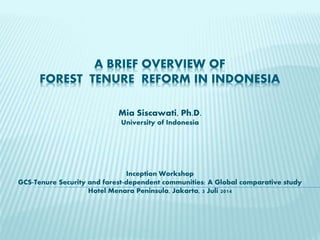 A BRIEF OVERVIEW OF
FOREST TENURE REFORM IN INDONESIA
Mia Siscawati, Ph.D.
University of Indonesia
Inception Workshop
GCS-Tenure Security and forest-dependent communities: A Global comparative study
Hotel Menara Peninsula, Jakarta, 3 Juli 2014
 