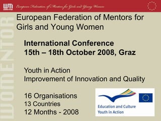 European Federation of Mentors for
Girls and Young Women
  International Conference
  15th – 18th October 2008, Graz

  Youth in Action
  Improvement of Innovation and Quality

  16 Organisations
  13 Countries
  12 Months - 2008
 