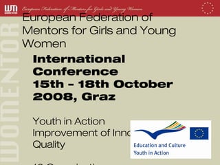 European Federation of
Mentors for Girls and Young
Women
 International
 Conference
 15th – 18th October
 2008, Graz

 Youth in Action
 Improvement of Innovation and
 Quality
 