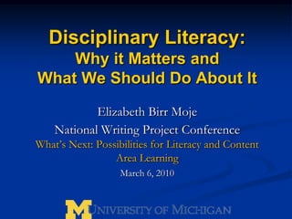 Disciplinary Literacy:  Why it Matters and What We Should Do About It Elizabeth Birr Moje National Writing Project Conference What’s Next: Possibilities for Literacy and Content Area Learning March 6, 2010 