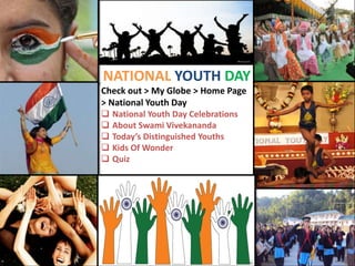 NATIONAL YOUTH DAY
Check out > My Globe > Home Page
> National Youth Day
 National Youth Day Celebrations
 About Swami Vivekananda
 Today’s Distinguished Youths
 Kids Of Wonder
 Quiz

 