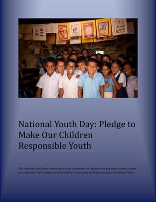 National Youth Day: Pledge to
Make Our Children
Responsible Youth
The National Youth Day is a great opportunity to empower our children and give them chances to serve
our nation with their intelligence and creativity. It's time that we all join hands to craft a better future.
 