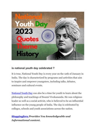 is national youth day celebrated ?
It is true, National Youth Day is every year on the 12th of January in
India. The day is characterized by programs and activities that aim
to inspire and empower youngsters, including talks, debates,
seminars and cultural events.
National Youth Day can also be a time for youth to learn about the
philosophy and teachings of Swami Vivekananda. He was religious
leader as well as a social activist, who is believed to be an influential
influence on the young people of India. The day is celebrated by
colleges, schools and youth associations across the nation.
bloggingforu Provides You knowledgeable and
Informational content.
 