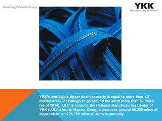 YKK’s worldwide zipper chain capacity is equal to more than 1.2
million miles, or enough to go around the earth more than 50 times
(as of 2014). Of this amount, the National Manufacturing Center of
YKK (U.S.A.) Inc. in Macon, Georgia produces around 68,350 miles of
zipper chain and 26,750 miles of zippers annually.
 