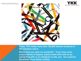 Today, YKK makes more than 100,000 fastener products in
582 standard colors.
Where have you seen our products? If you have some
unique photos of zippers, please share them with us by
connecting with us on Instagram at ykk_usa. You could be
the winner of our photo contest.
 