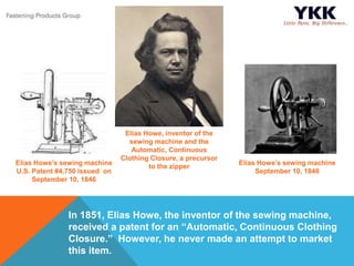 In 1851, Elias Howe, the inventor of the sewing machine,
received a patent for an “Automatic, Continuous Clothing
Closure.” However, he never made an attempt to market
this item.
Elias Howe, inventor of the
sewing machine and the
Automatic, Continuous
Clothing Closure, a precursor
to the zipper
Elias Howe’s sewing machine
U.S. Patent #4,750 issued on
September 10, 1846
Elias Howe’s sewing machine
September 10, 1846
 