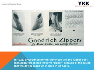 In 1923, BFGoodrich (former American tire and rubber boot
manufacturer) coined the term “zipper” because of the sound
that the device made when used in its boots.
 