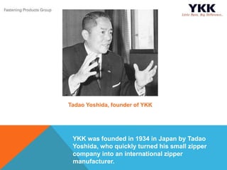 YKK was founded in 1934 in Japan by Tadao
Yoshida, who quickly turned his small zipper
company into an international zipper
manufacturer.
Tadao Yoshida, founder of YKK
 