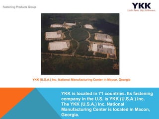 YKK is located in 71 countries. Its fastening
company in the U.S. is YKK (U.S.A.) Inc.
The YKK (U.S.A.) Inc. National
Manufacturing Center is located in Macon,
Georgia.
YKK (U.S.A.) Inc. National Manufacturing Center in Macon, Georgia
 