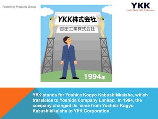 YKK stands for Yoshida Kogyo Kabushikikaisha, which
translates to Yoshida Company Limited. In 1994, the
company changed its name from Yoshida Kogyo
Kabushikikaisha to YKK Corporation.
 