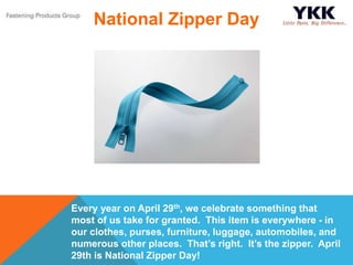 Every year on April 29th, we celebrate something that
most of us take for granted. This item is everywhere - in
our clothes, purses, furniture, luggage, automobiles, and
numerous other places. That’s right. It’s the zipper. April
29th is National Zipper Day!
National Zipper Day
 