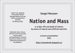 Lecture was staged by
   “The Another Russia”                     Sergei Morozov
(Drugaya Rossiya) and was
  read to young political
         activists
     25 February 2013.
                                 Nation and Mass
                                     or origin, life and death of nations
                                 by means of natural and artificial selection
  Download, share, discuss.
This text is free for sharing,
       may be copied                        Lecture-presentation
and downloaded on internet
resources in whole or in part                       2013
 without the permission of
       the publisher.                 http://sexandrank.blogspot.ru/



                                                                                1
 