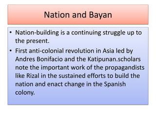 Nation and Bayan
• Nation-building is a continuing struggle up to
the present.
• First anti-colonial revolution in Asia led by
Andres Bonifacio and the Katipunan.scholars
note the important work of the propagandists
like Rizal in the sustained efforts to build the
nation and enact change in the Spanish
colony.
 