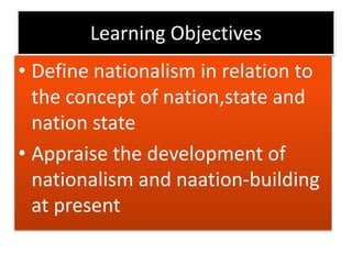 Learning Objectives
• Define nationalism in relation to
the concept of nation,state and
nation state
• Appraise the development of
nationalism and naation-building
at present
 
