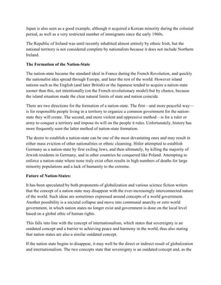Japan is also seen as a good example, although it acquired a Korean minority during the colonial
period, as well as a very restricted number of immigrants since the early 1960s.
The Republic of Ireland was until recently inhabited almost entirely by ethnic Irish, but the
national territory is not considered complete by nationalists because it does not include Northern
Ireland.
The Formation of the Nation-State
The nation-state became the standard ideal in France during the French Revolution, and quickly
the nationalist idea spread through Europe, and later the rest of the world. However island
nations such as the English (and later British) or the Japanese tended to acquire a nation-state
sooner than this, not intentionally (on the French revolutionary model) but by chance, because
the island situation made the clear natural limits of state and nation coincide.
There are two directions for the formation of a nation-state. The first—and more peaceful way—
is for responsible people living in a territory to organize a common government for the nation-
state they will create. The second, and more violent and oppressive method—is for a ruler or
army to conquer a territory and impose its will on the people it rules. Unfortunately, history has
more frequently seen the latter method of nation-state formation.
The desire to establish a nation-state can be one of the most devastating ones and may result in
either mass eviction of other nationalities or ethnic cleansing. Hitler attempted to establish
Germany as a nation-state by first exiling Jews, and then ultimately, by killing the majority of
Jewish residents in Germany, and in other countries he conquered like Poland. Attempting to
enforce a nation-state where none truly exist often results in high numbers of deaths for large
minority populations and a lack of humanity to the extreme.
Future of Nation-States:
It has been speculated by both proponents of globalization and various science fiction writers
that the concept of a nation state may disappear with the ever-increasingly interconnected nature
of the world. Such ideas are sometimes expressed around concepts of a world government.
Another possibility is a societal collapse and move into communal anarchy or zero world
government, in which nation states no longer exist and government is done on the local level
based on a global ethic of human rights.
This falls into line with the concept of internationalism, which states that sovereignty is an
outdated concept and a barrier to achieving peace and harmony in the world, thus also stating
that nation states are also a similar outdated concept.
If the nation state begins to disappear, it may well be the direct or indirect result of globalization
and internationalism. The two concepts state that sovereignty is an outdated concept and, as the
 