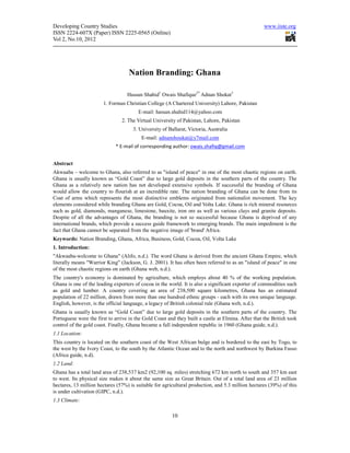 Developing Country Studies                                                                          www.iiste.org
ISSN 2224-607X (Paper) ISSN 2225-0565 (Online)
Vol 2, No.10, 2012




                                    Nation Branding: Ghana

                                   Hassan Shahid1 Owais Shafique2* Adnan Shokat3
                       1. Forman Christian College (A Chartered University) Lahore, Pakistan
                                        E-mail: hassan.shahid114@yahoo.com
                                2. The Virtual University of Pakistan, Lahore, Pakistan
                                      3. University of Ballarat, Victoria, Australia
                                          E-mail: adnanshoukat@y7mail.com
                             * E-mail of corresponding author: owais.shafiq@gmail.com


Abstract
Akwaaba – welcome to Ghana, also referred to as "island of peace" in one of the most chaotic regions on earth.
Ghana is usually known as “Gold Coast” due to large gold deposits in the southern parts of the country. The
Ghana as a relatively new nation has not developed extensive symbols. If successful the branding of Ghana
would allow the country to flourish at an incredible rate. The nation branding of Ghana can be done from its
Coat of arms which represents the most distinctive emblems originated from nationalist movement. The key
elements considered while branding Ghana are Gold, Cocoa, Oil and Volta Lake. Ghana is rich mineral resources
such as gold, diamonds, manganese, limestone, bauxite, iron ore as well as various clays and granite deposits.
Despite of all the advantages of Ghana, the branding is not so successful because Ghana is deprived of any
international brands, which provide a success guide framework to emerging brands. The main impediment is the
fact that Ghana cannot be separated from the negative image of 'brand' Africa.
Keywords: Nation Branding, Ghana, Africa, Business, Gold, Cocoa, Oil, Volta Lake
1. Introduction:
"Akwaaba-welcome to Ghana" (Alifo, n.d.). The word Ghana is derived from the ancient Ghana Empire, which
literally means "Warrior King" (Jackson, G. J. 2001). It has often been referred to as an "island of peace" in one
of the most chaotic regions on earth (Ghana web, n.d.).
The country's economy is dominated by agriculture, which employs about 40 % of the working population.
Ghana is one of the leading exporters of cocoa in the world. It is also a significant exporter of commodities such
as gold and lumber. A country covering an area of 238,500 square kilometres, Ghana has an estimated
population of 22 million, drawn from more than one hundred ethnic groups - each with its own unique language.
English, however, is the official language, a legacy of British colonial rule (Ghana web, n.d.).
Ghana is usually known as “Gold Coast” due to large gold deposits in the southern parts of the country. The
Portuguese were the first to arrive in the Gold Coast and they built a castle at Elmina. After that the British took
control of the gold coast. Finally, Ghana became a full independent republic in 1960 (Ghana guide, n.d.).
1.1 Location:
This country is located on the southern coast of the West African bulge and is bordered to the east by Togo, to
the west by the Ivory Coast, to the south by the Atlantic Ocean and to the north and northwest by Burkina Fasso
(Africa guide, n.d).
1.2 Land:
Ghana has a total land area of 238,537 km2 (92,100 sq. miles) stretching 672 km north to south and 357 km east
to west. Its physical size makes it about the same size as Great Britain. Out of a total land area of 23 million
hectares, 13 million hectares (57%) is suitable for agricultural production, and 5.3 million hectares (39%) of this
is under cultivation (GIPC, n.d.).
1.3 Climate:

                                                        10
 