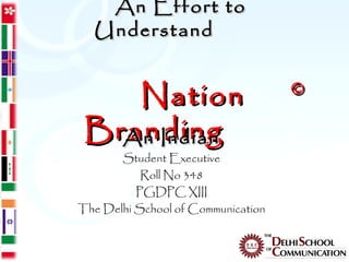 An Effort to
  Understand


    Nation                          ©

 Branding
   An Indian
       Student Executive
           Roll No 348
          PGDPC XIII
The Delhi School of Communication
 