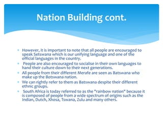 However, it is important to note that all people are encouraged to
speak Setswana which is our unifying language and one of the
official languages in the country.
 People are also encouraged to socialise in their own languages to
hand their culture down to their next generations.
 All people from their different Merafe are seen as Batswana who
make up the Botswana nation.
 We can rightly refer to them as Batswana despite their different
ethnic groups.
 South Africa is today referred to as the "rainbow nation" because it
is composed of people from a wide spectrum of origins such as the
Indian, Dutch, Xhosa, Tswana, Zulu and many others.
Nation Building cont.
 