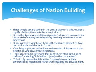  These people usually gather in the central place of a village called a
Kgotla which at times acts like a court of law.
 It is in the Kgotla where different people's views are taken and the
views of the majority are adopted by reaching a consensus or an
agreement.
 If one party is wrong he or she is told openly and advised on how
best to handle such issues in future.
 One thing important and unique to the nation of Botswana is the
belief in solving any conflict peacefully.
 There is a saying in Setswana that goes thus; "Ntwa kgolo ke ya
molomo", meaning "it is better to jaw-jaw than to war-war".
 This simply means that it is better for people to settle their
differences by negotiating rather than engaging in a physical fight.
Challenges of Nation Building
 