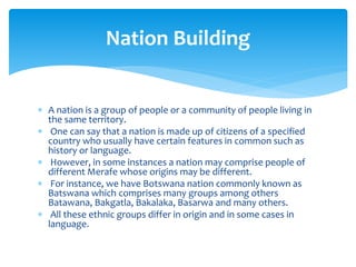  A nation is a group of people or a community of people living in
the same territory.
 One can say that a nation is made up of citizens of a specified
country who usually have certain features in common such as
history or language.
 However, in some instances a nation may comprise people of
different Merafe whose origins may be different.
 For instance, we have Botswana nation commonly known as
Batswana which comprises many groups among others
Batawana, Bakgatla, Bakalaka, Basarwa and many others.
 All these ethnic groups differ in origin and in some cases in
language.
Nation Building
 