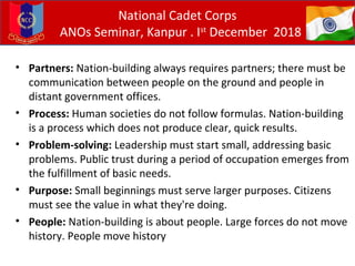 • Partners: Nation-building always requires partners; there must be
communication between people on the ground and people in
distant government offices.
• Process: Human societies do not follow formulas. Nation-building
is a process which does not produce clear, quick results.
• Problem-solving: Leadership must start small, addressing basic
problems. Public trust during a period of occupation emerges from
the fulfillment of basic needs.
• Purpose: Small beginnings must serve larger purposes. Citizens
must see the value in what they're doing.
• People: Nation-building is about people. Large forces do not move
history. People move history
National Cadet Corps
ANOs Seminar, Kanpur . Ist
December 2018
 