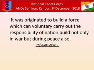 It was originated to build a force
which can voluntary carry out the
responsibility of nation build not only
in war but during peace also.
Ref Aims of NCC
National Cadet Corps
ANOs Seminar, Kanpur . Ist
December 2018
 