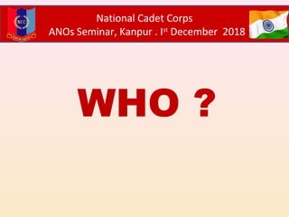 WHO ?
National Cadet Corps
ANOs Seminar, Kanpur . Ist
December 2018
 