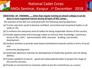 OBJECTIVES OF TRAINING …… other than regular training at school/ colleges it can be
done in more organised manner during all types of NCC camps .
The activities of the NCC are conducted with the following training objectives:-
(a) To train volunteer youth to become confident, committed and competent leaders in all
walks of life.
(b) To enhance the awareness level of cadets for being responsible citizens of the country.
(c) Provide opportunities and encourage cadets to enhance their knowledge / awareness
levels on life / soft / communication skills, character building / personality
development.
(d) Conduct activities to provide value based contributions towards society in terms of social
and
community development.
(e) Undertake adventure activities for development of leadership qualities and risk taking
abilities.
(f) Provide a platform to launch ―good-will ambassadors cadets to project the image of‖
the country overseas.
(g) Provide an environment to motivate cadets to join the armed forces as a career.
National Cadet Corps
ANOs Seminar, Kanpur . Ist
December 2018
 