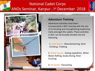 Adventure Training
Adventure activities have been
incorporated in NCC training with the aim
of inculcating and strengthening leadership
traits amongst the cadets. These activities
in NCC can be broadly divided into the
following.
1. Land based - Mountaineering, Rock
Climbing, Trekking.
2. Water based - Sailing expedition, White
Water Rafting, Scuba Diving, River
Crossing.
3. Air based - Parasailing.
National Cadet Corps
ANOs Seminar, Kanpur . Ist
December 2018
 