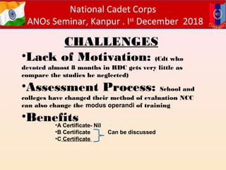 National Cadet Corps
ANOs Seminar, Kanpur . Ist
December 2018
CHALLENGES
•Lack of Motivation: (Cdt who
devoted almost 8 months in RDC gets very little as
compare the studies he neglected)
•Assessment Process: School and
colleges have changed their method of evaluation NCC
can also change the modus operandi of training
•Benefits•A Certificate- Nil
•B Certificate Can be discussed
•C Certificate
 