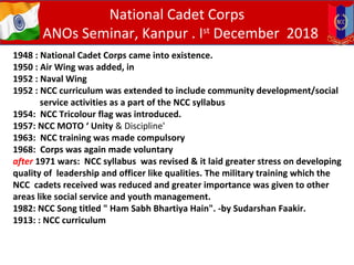 BACKGROUND
1948 : National Cadet Corps came into existence.
1950 : Air Wing was added, in
1952 : Naval Wing
1952 : NCC curriculum was extended to include community development/social
service activities as a part of the NCC syllabus
1954: NCC Tricolour flag was introduced.
1957: NCC MOTO ‘ Unity & Discipline'
1963: NCC training was made compulsory
1968: Corps was again made voluntary
after 1971 wars: NCC syllabus was revised & it laid greater stress on developing
quality of leadership and officer like qualities. The military training which the
NCC cadets received was reduced and greater importance was given to other
areas like social service and youth management.
1982: NCC Song titled " Ham Sabh Bhartiya Hain". -by Sudarshan Faakir.
1913: : NCC curriculum
National Cadet Corps
ANOs Seminar, Kanpur . Ist
December 2018
 