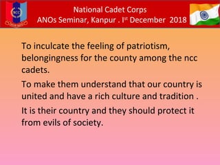 To inculcate the feeling of patriotism,
belongingness for the county among the ncc
cadets.
To make them understand that our country is
united and have a rich culture and tradition .
It is their country and they should protect it
from evils of society.
National Cadet Corps
ANOs Seminar, Kanpur . Ist
December 2018
 