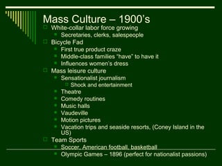 Mass Culture – 1900’s
 White-collar labor force growing
      Secretaries, clerks, salespeople
 Bicycle Fad
      First true product craze
      Middle-class families “have” to have it
      Influences women’s dress
 Mass leisure culture
      Sensationalist journalism
           Shock and entertainment
      Theatre
      Comedy routines
      Music halls
      Vaudeville
      Motion pictures
      Vacation trips and seaside resorts, (Coney Island in the
       US)
 Team Sports
      Soccer, American football, basketball
      Olympic Games – 1896 (perfect for nationalist passions)
 