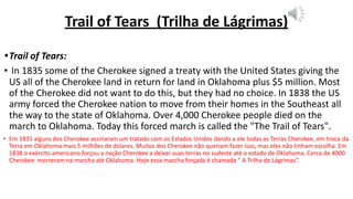 Trail of Tears (Trilha de Lágrimas)
•Trail of Tears:
• In 1835 some of the Cherokee signed a treaty with the United States giving the
US all of the Cherokee land in return for land in Oklahoma plus $5 million. Most
of the Cherokee did not want to do this, but they had no choice. In 1838 the US
army forced the Cherokee nation to move from their homes in the Southeast all
the way to the state of Oklahoma. Over 4,000 Cherokee people died on the
march to Oklahoma. Today this forced march is called the "The Trail of Tears".
• Em 1835 alguns dos Cherokee assinaram um tratado com os Estados Unidos dando a ele todas as Terras Cherokee, em troca da
Terra em Oklahoma mais 5 milhões de dolares. Muitos dos Cherokee não queriam fazer isso, mas eles não tinham escolha. Em
1838 o exército americano forçou a nação Cherokee a deixar suas terras no sudeste até o estado de Oklahoma. Cerca de 4000
Cherokee morreram na marcha até Oklahoma. Hoje essa marcha forçada é chamada “ A Trilha de Lágrimas”.
 