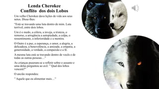 Lenda Cherokee
Conflito dos dois Lobos
Um velho Cherokee dava lições de vida aos seus
netos. Disse-lhes:
“Está se travando uma luta dentro de mim. Luta
terrível, entre dois lobos.
Um é o medo, a cólera, a inveja, a tristeza, o
remorso, a arrogância a autopiedade, a culpa, o
ressentimento, a inferioridade e a mentira.
O Outro é a paz, a esperança, o amor, a alegria, a
delicadeza, a benevolência, a amizade, a empatia, a
generosidade, a verdade, a compaixão e a fé.
A mesma luta está se travando dentro de vocês e de
todas as outras pessoas…”
As crianças puseram-se a refletir sobre o assunto e
uma delas perguntou ao avô: ” Qual dos lobos
vencerá?”
O ancião respondeu:
” Aquele que eu alimentar mais…”
 