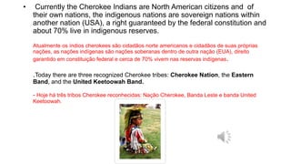 • Currently the Cherokee Indians are North American citizens and of
their own nations, the indigenous nations are sovereign nations within
another nation (USA), a right guaranteed by the federal constitution and
about 70% live in indigenous reserves.
Atualmente os índios cherokees são cidadãos norte americanos e cidadãos de suas próprias
nações, as nações indígenas são nações soberanas dentro de outra nação (EUA), direito
garantido em constituição federal e cerca de 70% vivem nas reservas indígenas.
.Today there are three recognized Cherokee tribes: Cherokee Nation, the Eastern
Band, and the United Keetoowah Band.
- Hoje há três tribos Cherokee reconhecidas: Nação Cherokee, Banda Leste e banda United
Keetoowah.
 