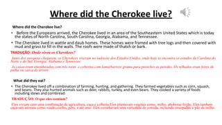 Where did the Cherokee live?
Where did the Cherokee live?
• Before the Europeans arrived, the Cherokee lived in an area of the Southeastern United States which is today
the states of North Carolina, South Carolina, Georgia, Alabama, and Tennessee.
• The Cherokee lived in wattle and daub homes. These homes were framed with tree logs and then covered with
mud and grass to fill in the walls. The roofs were made of thatch or bark.
TRADUÇÃO: Onde viveu os Ckerokees?
Antes dos europeus chegarem, os Cherokees viveram no sudoeste dos Estados Unidos, onde hoje se encontra os estados da Carolina do
Norte e do Sul, Georgia, Alabama e Tennessee.
As casas eram emolduradas com três toras e cobertas com lama(barro)e grama para prencher as paredes. Os telhados eram feitos de
palha ou casca de árvore.
What did they eat?
• The Cherokee lived off a combination of farming, hunting, and gathering. They farmed vegetables such as corn, squash,
and beans. They also hunted animals such as deer, rabbits, turkey, and even bears. They cooked a variety of foods
including stews and cornbread.
TRADUÇÃO: O que eles comiam?
Eles viviam com uma combinação de agricultura, caça e colheita.Eles plantavam vegetais como, milho, aboborae feijão. Eles tambem
caçavam animais como veado,coelho, peru, e até urso. Eles cozinhavam uma variedade de comida, incluindo ensopaddo e pão de milho.
 