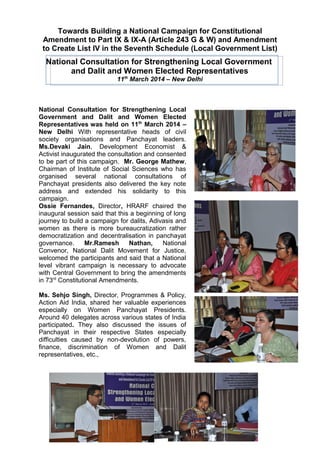 Towards Building a National Campaign for Constitutional
Amendment to Part IX & IX-A (Article 243 G & W) and Amendment
to Create List IV in the Seventh Schedule (Local Government List)
National Consultation for Strengthening Local Government
and Dalit and Women Elected Representatives
11th
March 2014 – New Delhi
National Consultation for Strengthening Local
Government and Dalit and Women Elected
Representatives was held on 11th
March 2014 –
New Delhi With representative heads of civil
society organisations and Panchayat leaders.
Ms.Devaki Jain, Development Economist &
Activist inaugurated the consultation and consented
to be part of this campaign. Mr. George Mathew,
Chairman of Institute of Social Sciences who has
organised several national consultations of
Panchayat presidents also delivered the key note
address and extended his solidarity to this
campaign.
Ossie Fernandes, Director, HRARF chaired the
inaugural session said that this a beginning of long
journey to build a campaign for dalits, Adivasis and
women as there is more bureaucratization rather
democratization and decentralisation in panchayat
governance. Mr.Ramesh Nathan, National
Convenor, National Dalit Movement for Justice,
welcomed the participants and said that a National
level vibrant campaign is necessary to advocate
with Central Government to bring the amendments
in 73rd
Constitutional Amendments.
Ms. Sehjo Singh, Director, Programmes & Policy,
Action Aid India, shared her valuable experiences
especially on Women Panchayat Presidents.
Around 40 delegates across various states of India
participated. They also discussed the issues of
Panchayat in their respective States especially
difficulties caused by non-devolution of powers,
finance, discrimination of Women and Dalit
representatives, etc.,
1
 