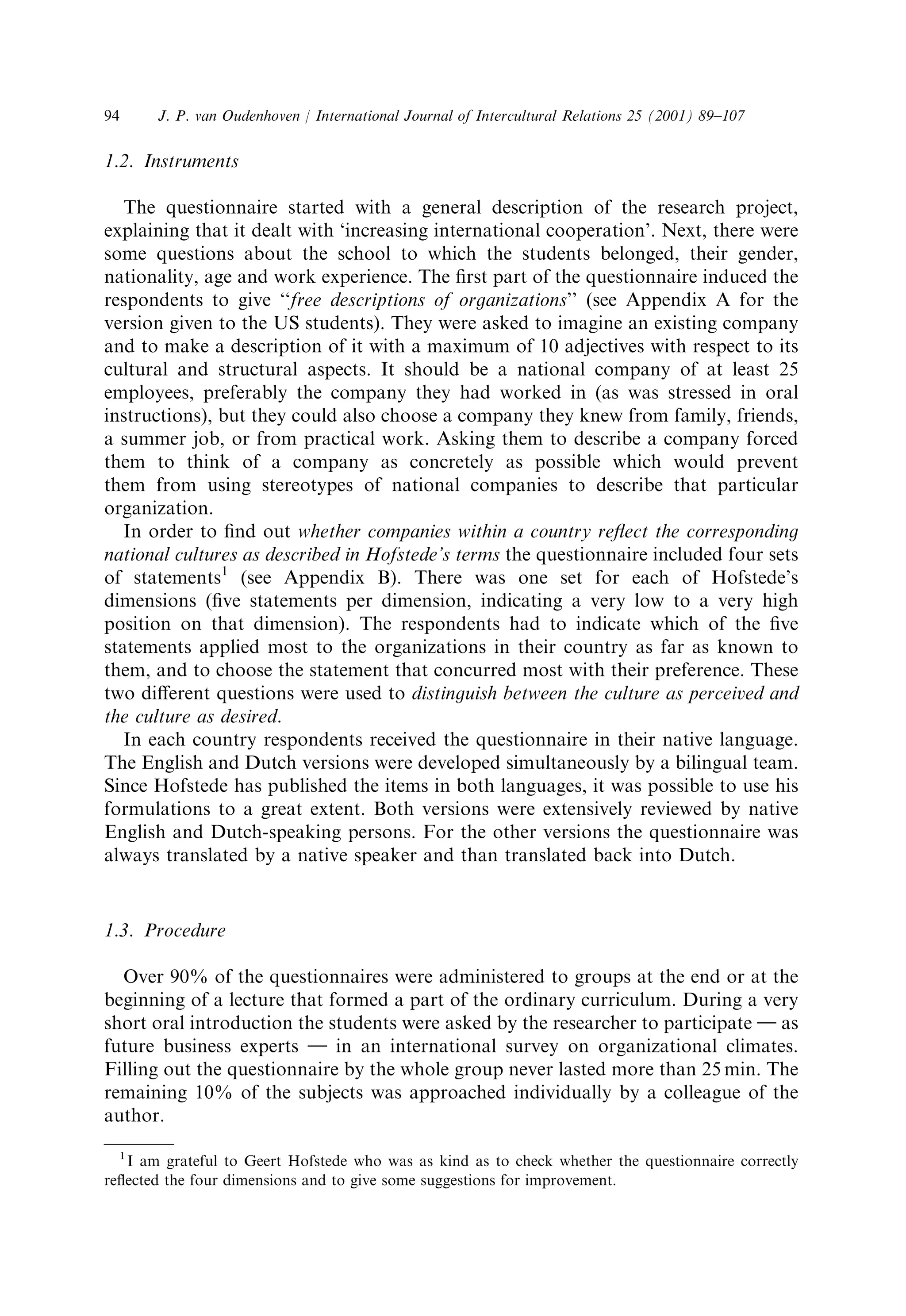 94 J. P. van Oudenhoven / International Journal of Intercultural Relations 25 (2001) 89±107 
1.2. Instruments 
The questionnaire started with a general description of the research project, 
explaining that it dealt with `increasing international cooperation'. Next, there were 
some questions about the school to which the students belonged, their gender, 
nationality, age and work experience. The ®rst part of the questionnaire induced the 
respondents to give ``free descriptions of organizations'' (see Appendix A for the 
version given to the US students). They were asked to imagine an existing company 
and to make a description of it with a maximum of 10 adjectives with respect to its 
cultural and structural aspects. It should be a national company of at least 25 
employees, preferably the company they had worked in (as was stressed in oral 
instructions), but they could also choose a company they knew from family, friends, 
a summer job, or from practical work. Asking them to describe a company forced 
them to think of a company as concretely as possible which would prevent 
them from using stereotypes of national companies to describe that particular 
organization. 
In order to ®nd out whether companies within a country re¯ect the corresponding 
national cultures as described in Hofstede's terms the questionnaire included four sets 
of statements1 (see Appendix B). There was one set for each of Hofstede's 
dimensions (®ve statements per dimension, indicating a very low to a very high 
position on that dimension). The respondents had to indicate which of the ®ve 
statements applied most to the organizations in their country as far as known to 
them, and to choose the statement that concurred most with their preference. These 
two different questions were used to distinguish between the culture as perceived and 
the culture as desired. 
In each country respondents received the questionnaire in their native language. 
The English and Dutch versions were developed simultaneously by a bilingual team. 
Since Hofstede has published the items in both languages, it was possible to use his 
formulations to a great extent. Both versions were extensively reviewed by native 
English and Dutch-speaking persons. For the other versions the questionnaire was 
always translated by a native speaker and than translated back into Dutch. 
1.3. Procedure 
Over 90% of the questionnaires were administered to groups at the end or at the 
beginning of a lecture that formed a part of the ordinary curriculum. During a very 
short oral introduction the students were asked by the researcher to participate } as 
future business experts } in an international survey on organizational climates. 
Filling out the questionnaire by the whole group never lasted more than 25 min. The 
remaining 10% of the subjects was approached individually by a colleague of the 
author. 
1 I am grateful to Geert Hofstede who was as kind as to check whether the questionnaire correctly 
re¯ected the four dimensions and to give some suggestions for improvement. 
 